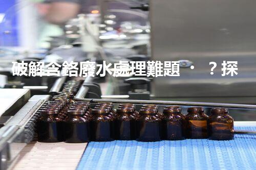 破解含鉻廢水處理難題？探尋高效低耗的創(chuàng)新方案！